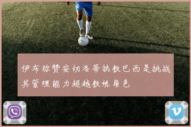 伊布称赞安切洛蒂执教巴西是挑战其管理能力超越教练角色