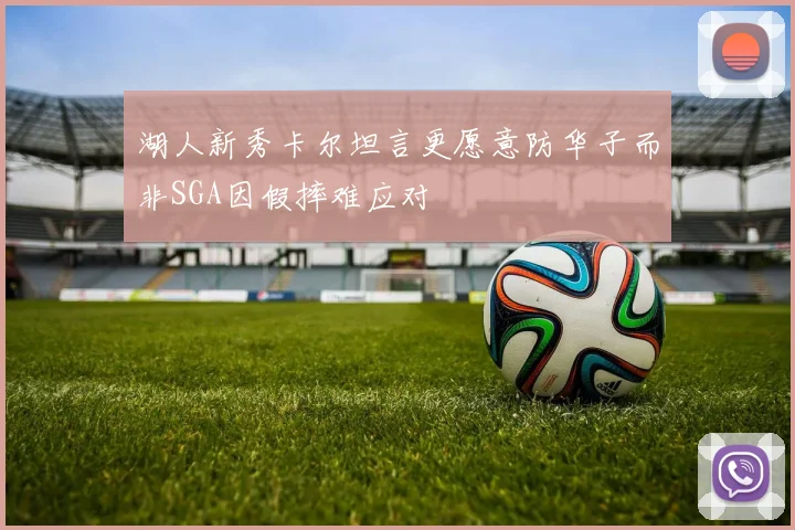 湖人新秀卡尔坦言更愿意防华子而非SGA因假摔难应对