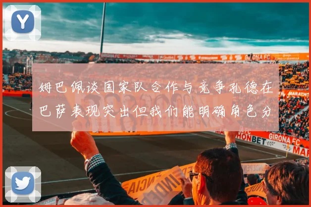 姆巴佩谈国家队合作与竞争孔德在巴萨表现突出但我们能明确角色分工