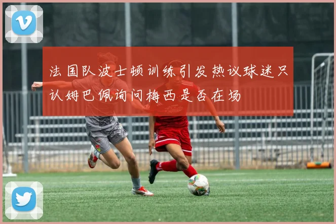 法国队波士顿训练引发热议球迷只认姆巴佩询问梅西是否在场
