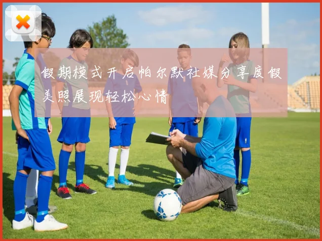 假期模式开启帕尔默社媒分享度假美照展现轻松心情