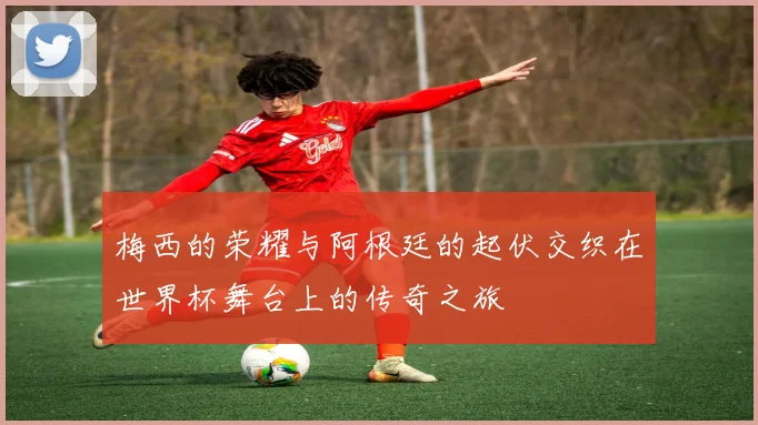 梅西的荣耀与阿根廷的起伏交织在世界杯舞台上的传奇之旅