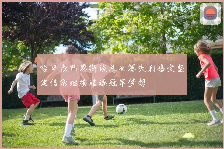 哈里森巴恩斯谈总决赛失利感受坚定信念继续追逐冠军梦想