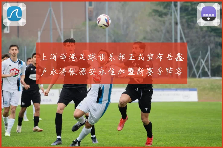 上海海港足球俱乐部正式宣布岳鑫卢永涛张源安永佳加盟新赛季阵容更新