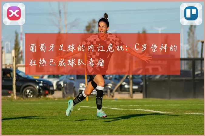 葡萄牙足球的内讧危机：C罗崇拜的狂热已成球队毒瘤