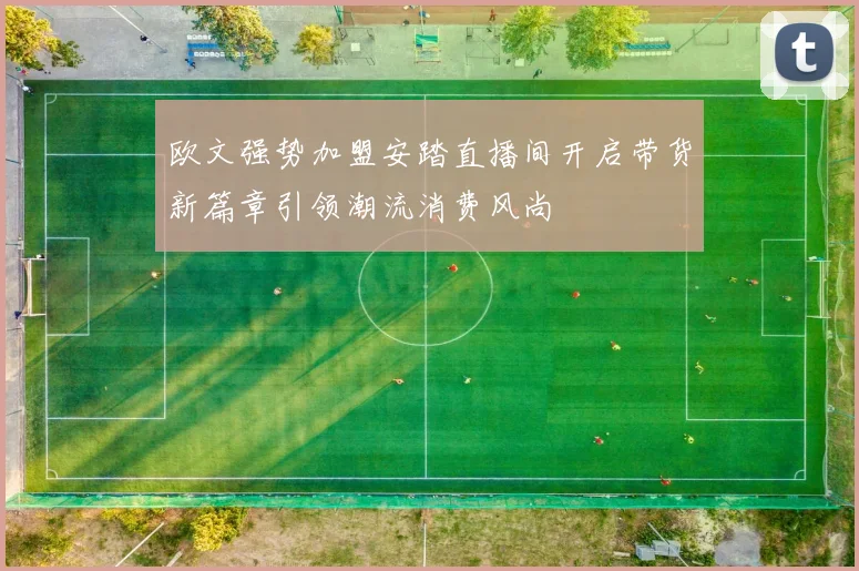 欧文强势加盟安踏直播间开启带货新篇章引领潮流消费风尚