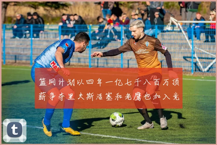 篮网计划以四年一亿七千八百万顶薪争夺里夫斯活塞和老鹰也加入竞标行列