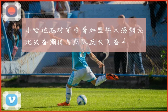 小哈达威对字母哥加盟热火感到无比兴奋期待与新队友共同奋斗